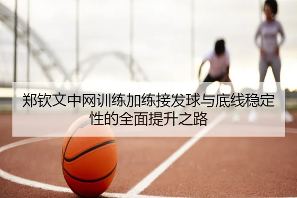 郑钦文中网训练加练接发球与底线稳定性的全面提升之路